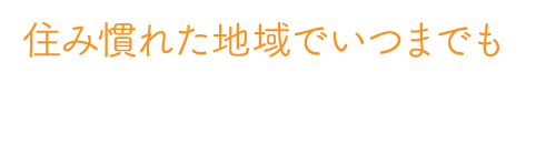 住み慣れた地域でいつまでも ご入居者様の不安や生活負担を軽減して、安心・安全な暮らしを続けられるようサポートいたします。